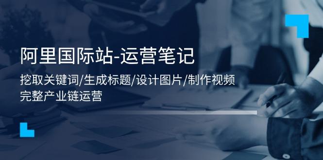 阿里国际站-运营笔记：挖取关键词/生成标题/设计图片/制作视频/56节课-跃知万川