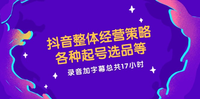 抖音整体经营策略，各种起号选品等  录音加字幕总共17小时-跃知万川