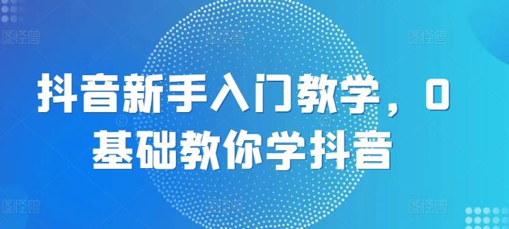 抖音新手入门教学，0基础教你学抖音-跃知万川