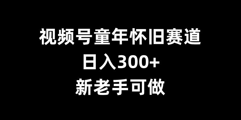视频号童年怀旧赛道，日入300+，新老手可做【揭秘】-跃知万川