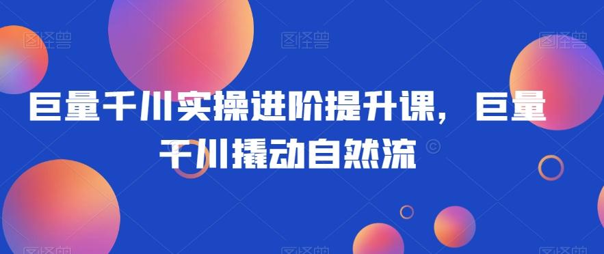 巨量千川实操进阶提升课，巨量干川撬动自然流-跃知万川