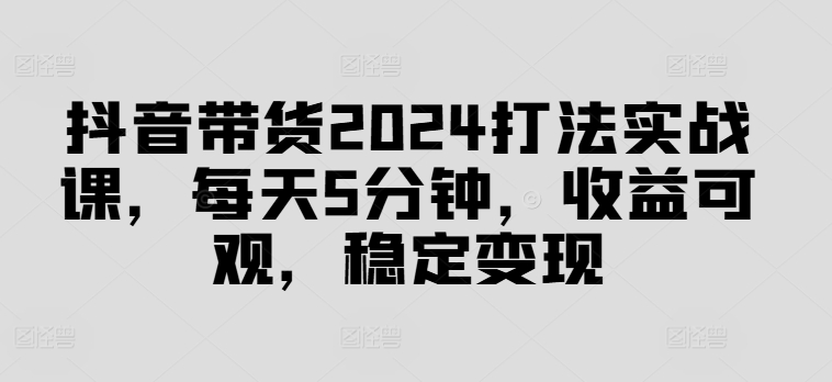 抖音带货2024打法实战课，每天5分钟，收益可观，稳定变现【揭秘】-跃知万川