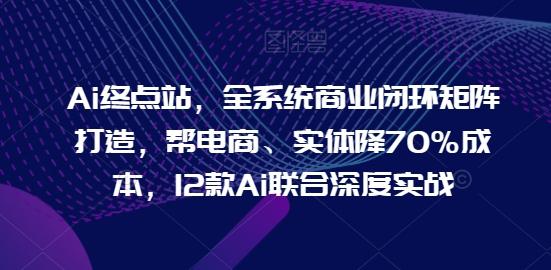Ai终点站，全系统商业闭环矩阵打造，帮电商、实体降70%成本，12款Ai联合深度实战-跃知万川