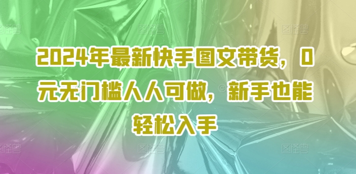 2024年最新快手图文带货，0元无门槛人人可做，新手也能轻松入手-跃知万川