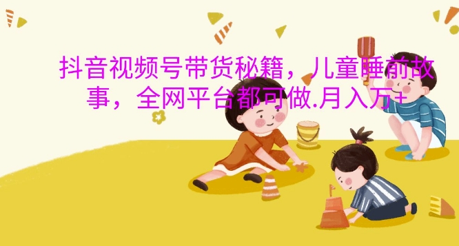 抖音视频号带货秘籍，儿童睡前故事，全网平台都可做，月入过W【揭秘】-跃知万川