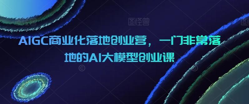AIGC商业化落地创业营，一门非常落地的AI大模型创业课-跃知万川