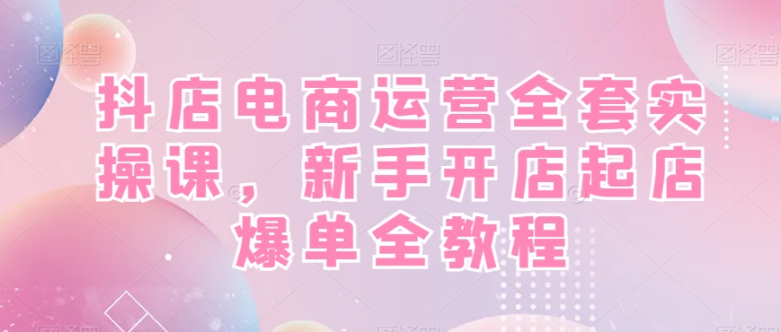 抖店电商运营全套实操课，新手开店起店爆单全教程-跃知万川