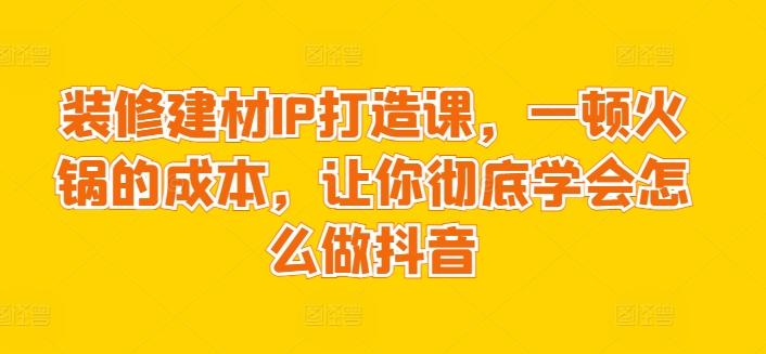 装修建材IP打造课，一顿火锅的成本，让你彻底学会怎么做抖音-跃知万川