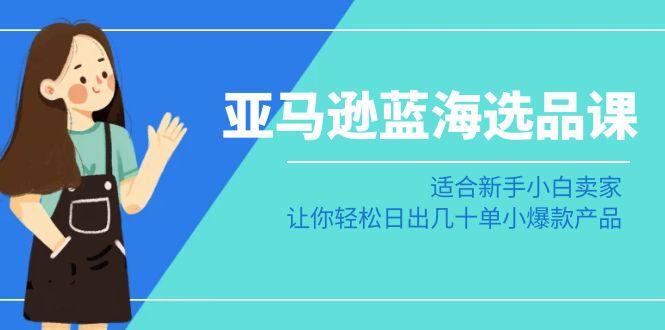 亚马逊-蓝海选品课：适合新手小白卖家，让你轻松日出几十单小爆款产品-跃知万川