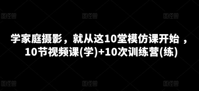 学家庭摄影，就从这10堂模仿课开始 ，10节视频课(学)+10次训练营(练)-跃知万川