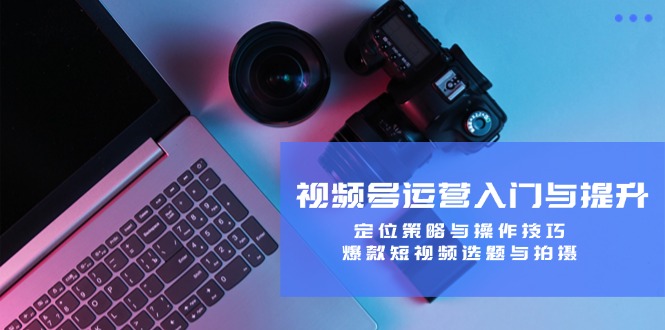 视频号运营入门与提升：定位策略与操作技巧，爆款短视频选题与拍摄-跃知万川