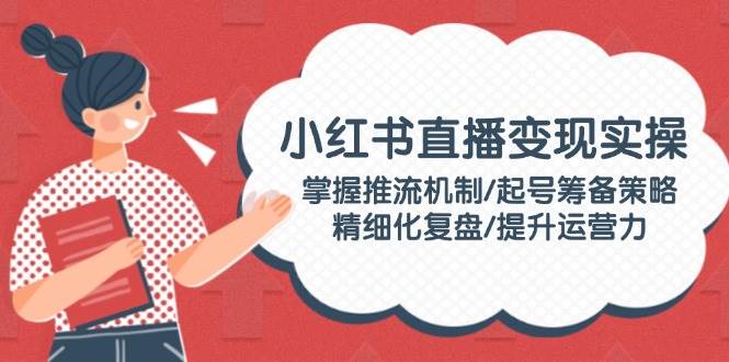 小红书直播变现实操：掌握推流机制/起号筹备策略/精细化复盘/提升运营力-跃知万川