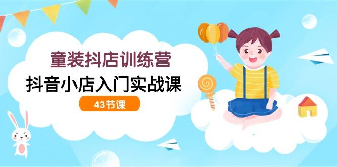 (9610期)童装抖店训练营，抖音小店入门实战课(43节课)-跃知万川