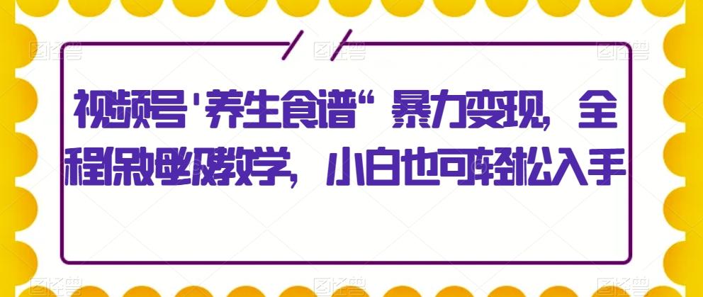 视频号’养生食谱“暴力变现，全程保姆级教学，小白也可轻松入手-跃知万川