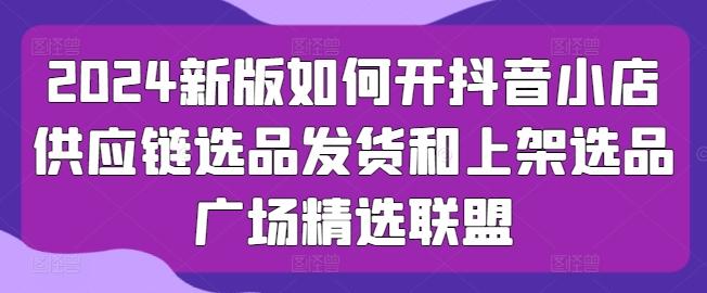 2024新版如何开抖音小店供应链选品发货和上架选品广场精选联盟-跃知万川