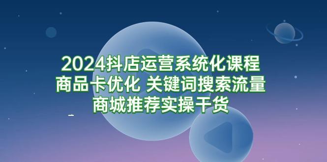 (9438期)2024抖店运营系统化课程：商品卡优化 关键词搜索流量商城推荐实操干货-跃知万川