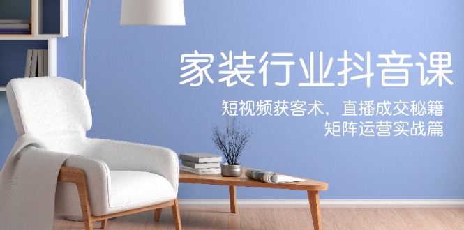 家装抖音课：短视频获客术，直播成交秘籍，矩阵运营实战篇-跃知万川