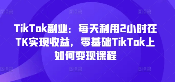 TikTok副业：每天利用2小时在TK实现收益，零基础TikTok上如何变现课程-跃知万川
