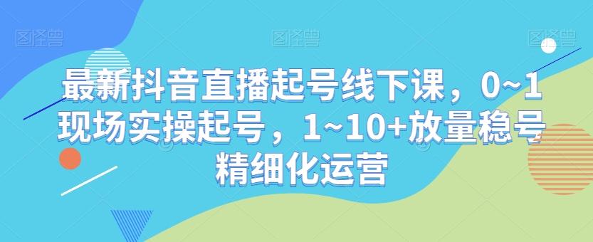 最新抖音直播起号线下课，0~1现场实操起号，1~10+放量稳号精细化运营-跃知万川