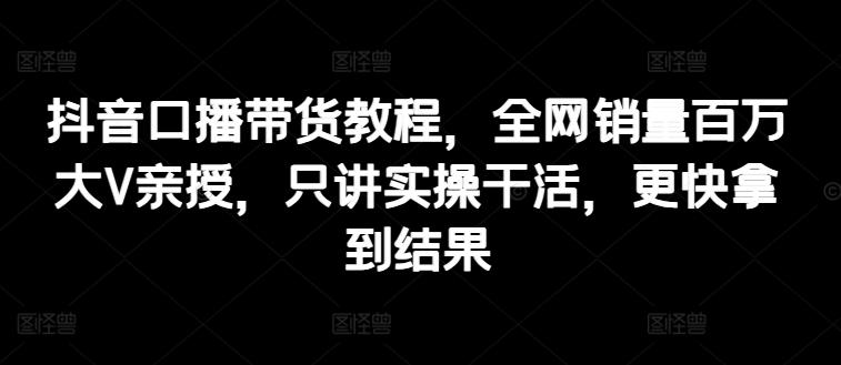 抖音口播带货教程，全网销量百万大V亲授，只讲实操干活，更快拿到结果-跃知万川