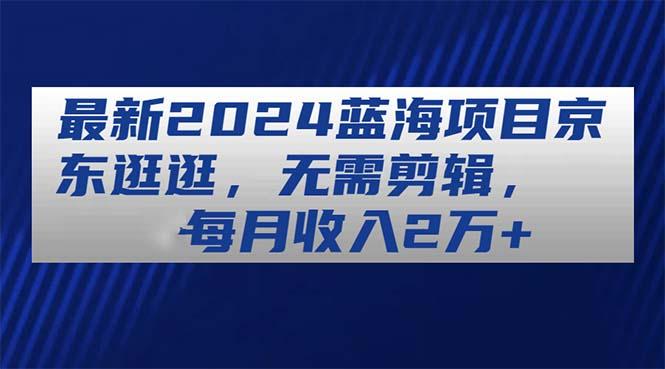 最新2024蓝海项目京东逛逛，无需剪辑，每月收入2万+-跃知万川