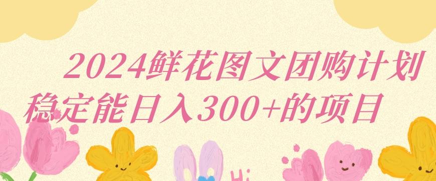 2024鲜花图文团购计划小白能稳定每日收入三位数的项目【揭秘】-跃知万川