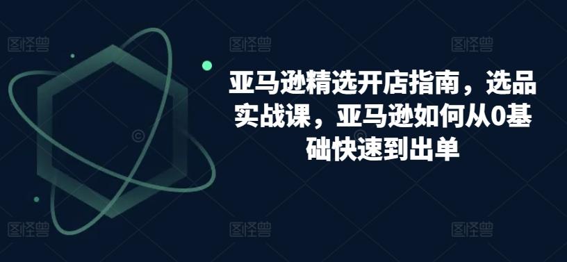 亚马逊精选开店指南，选品实战课，亚马逊如何从0基础快速到出单-跃知万川
