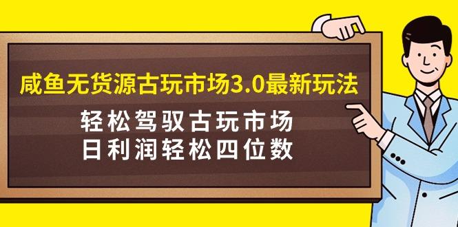(9337期)咸鱼无货源古玩市场3.0最新玩法，轻松驾驭古玩市场，日利润轻松四位数！…-跃知万川