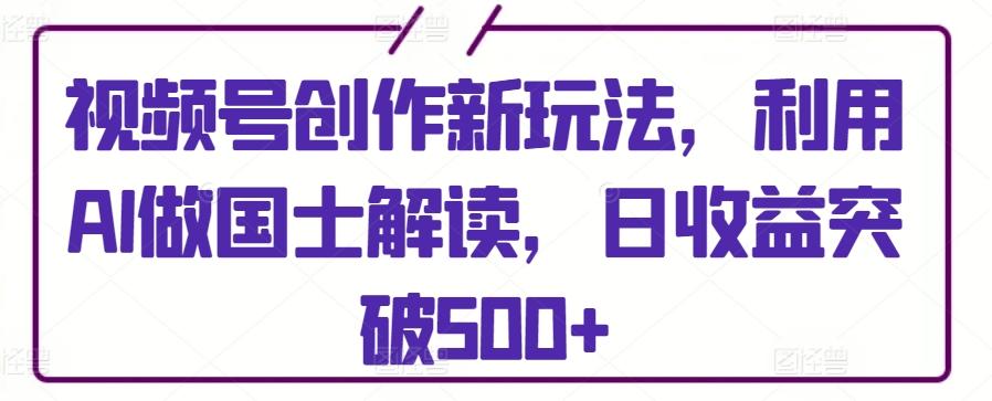 视频号创作新玩法，利用AI做国士解读，日收益突破500+【揭秘】-跃知万川