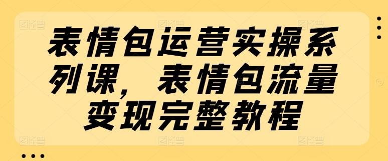 表情包运营实操系列课，表情包流量变现完整教程-跃知万川