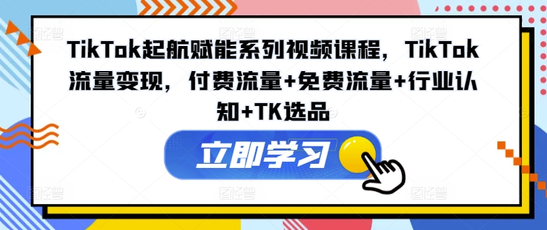 TikTok起航赋能系列视频课程，TikTok流量变现，付费流量+免费流量+行业认知+TK选品-跃知万川