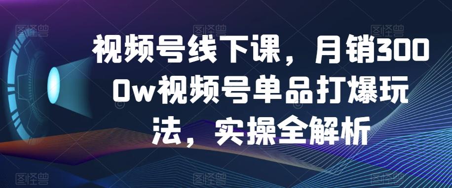 视频号线下课，月销3000w视频号单品打爆玩法，实操全解析-跃知万川