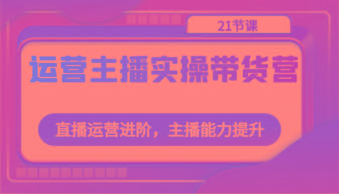 运营主播实操带货营：直播运营进阶，主播能力提升(21节课)-跃知万川