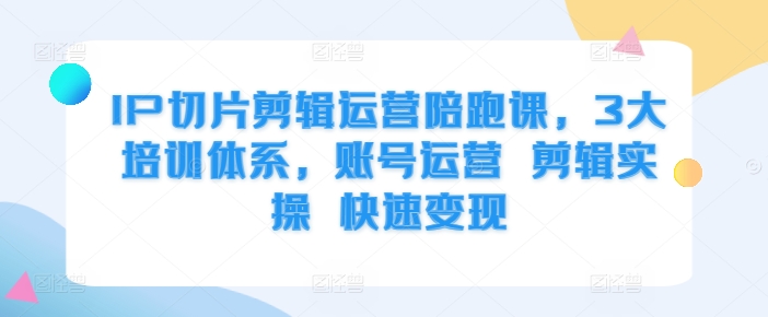 IP切片剪辑运营陪跑课，3大培训体系，账号运营 剪辑实操 快速变现-跃知万川