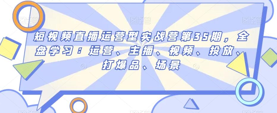 短视频直播运营型实战营第35期，全盘学习：运营、主播、视频、投放、打爆品、场景-跃知万川