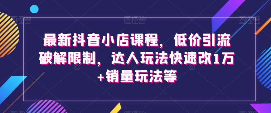最新抖音小店课程，低价引流破解限制，达人玩法快速改1万+销量玩法等-跃知万川
