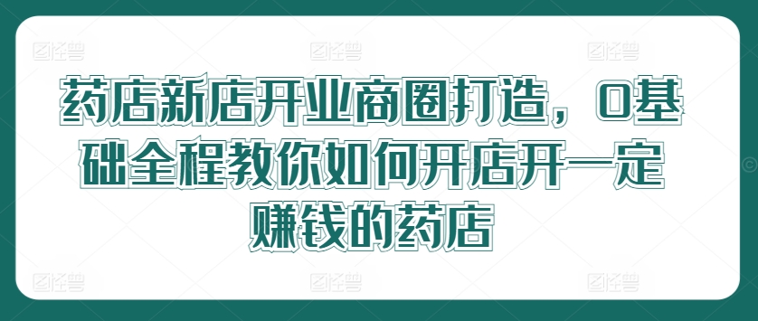 药店新店开业商圈打造，0基础全程教你如何开店开一定赚钱的药店-跃知万川