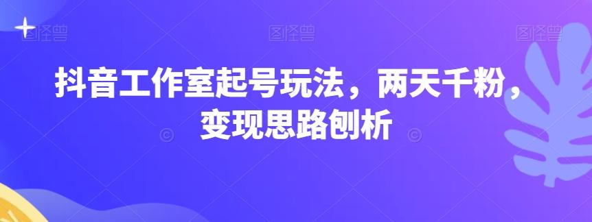 抖音工作室起号玩法，两天千粉，变现思路刨析-跃知万川