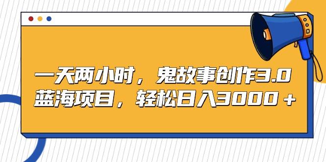 一天两小时，鬼故事创作3.0，蓝海项目，轻松日入3000＋-跃知万川