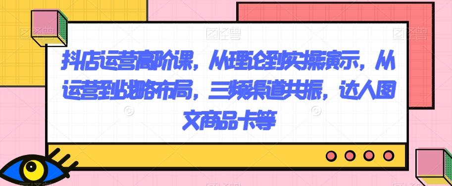 抖店运营高阶课，从理论到实操演示，从运营到战略布局，三频渠道共振，达人图文商品卡等-跃知万川