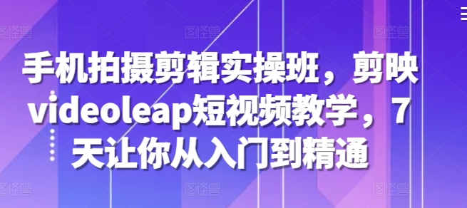 手机拍摄剪辑实操班，剪映videoleap短视频教学，7天让你从入门到精通-跃知万川