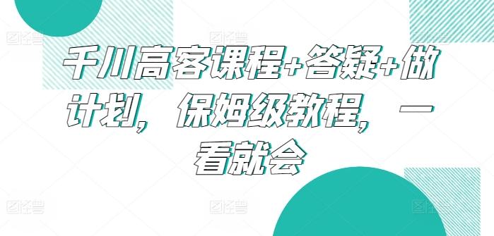 千川高客课程+答疑+做计划，保姆级教程，一看就会-跃知万川