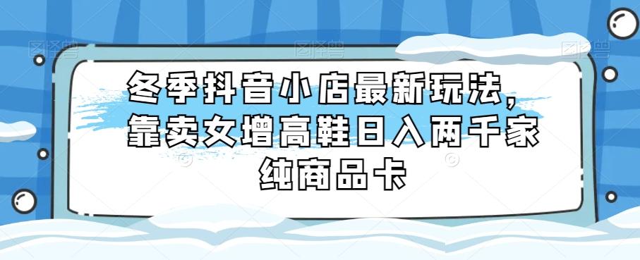 冬季抖音小店最新玩法，靠卖女增高鞋日入两千家纯商品卡【揭秘】-跃知万川
