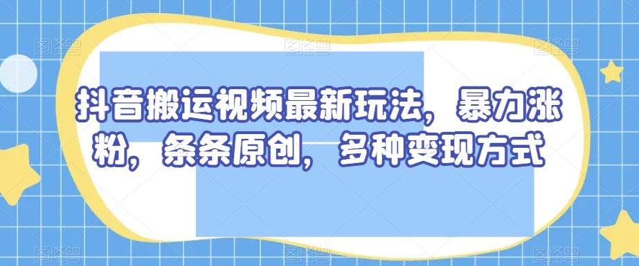 抖音搬运视频最新玩法，暴力涨粉，条条原创，多种变现方式【揭秘】-跃知万川