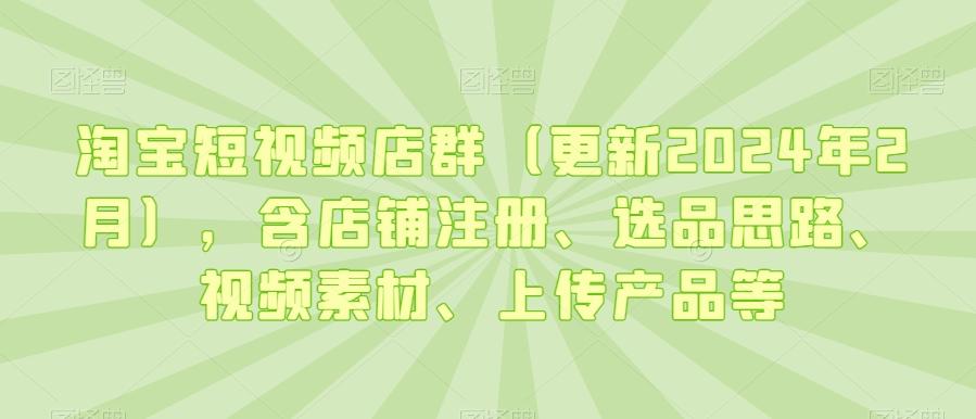 淘宝短视频店群(更新2024年2月)，含店铺注册、选品思路、视频素材、上传产品等-跃知万川