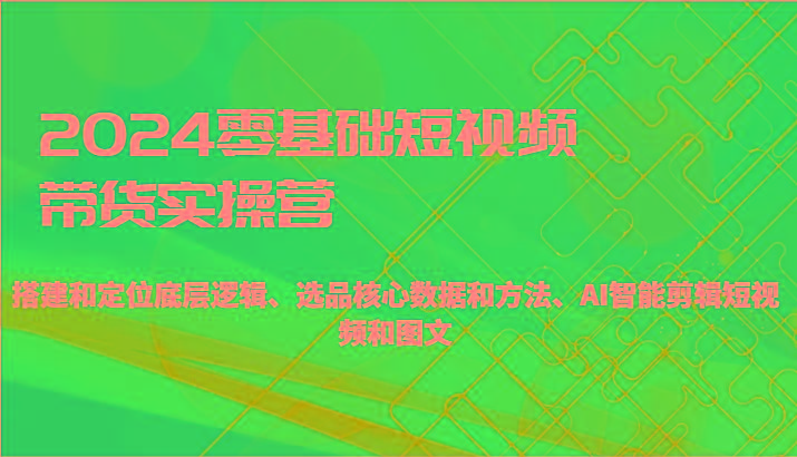 2024零基础短视频带货实操营-搭建和定位底层逻辑、选品核心数据和方法、AI智能剪辑-跃知万川