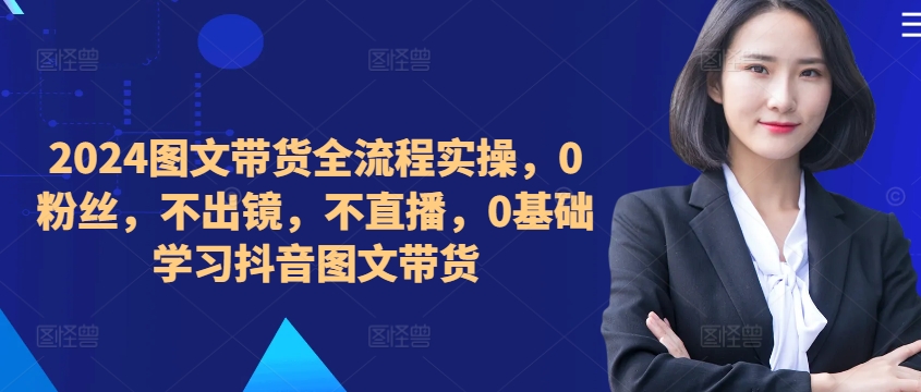 ​​​​​​2024图文带货全流程实操，0粉丝，不出镜，不直播，0基础学习抖音图文带货-跃知万川