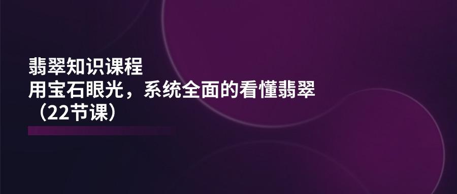 翡翠知识课程，用宝石眼光，系统全面的看懂翡翠(22节课-跃知万川