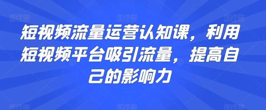 短视频流量运营认知课，利用短视频平台吸引流量，提高自己的影响力-跃知万川