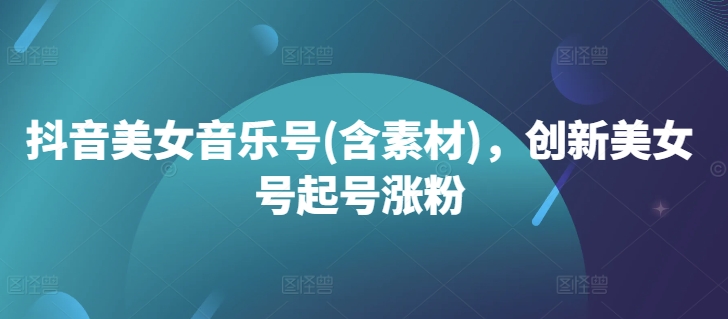 抖音美女音乐号(含素材)，创新美女号起号涨粉-跃知万川